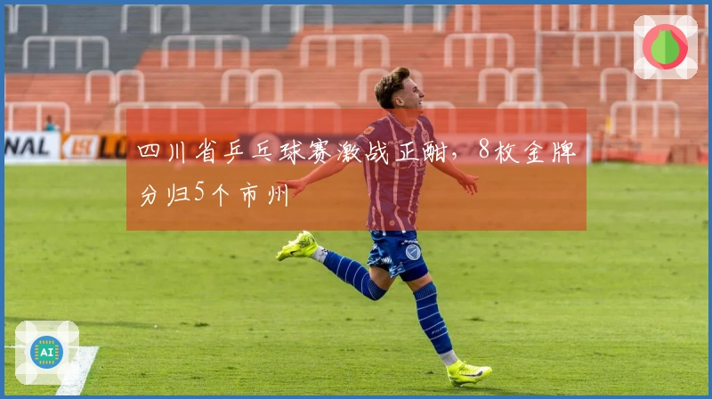 四川省乒乓球赛激战正酣，8枚金牌分归5个市州