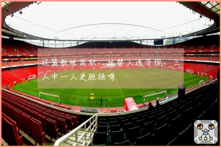 辽篮教练离职，接替人选浮现，三人中一人更胜杨鸣