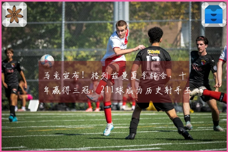 马竞宣布！格列兹曼夏季转会，十年赢得三冠，211球成为历史射手王