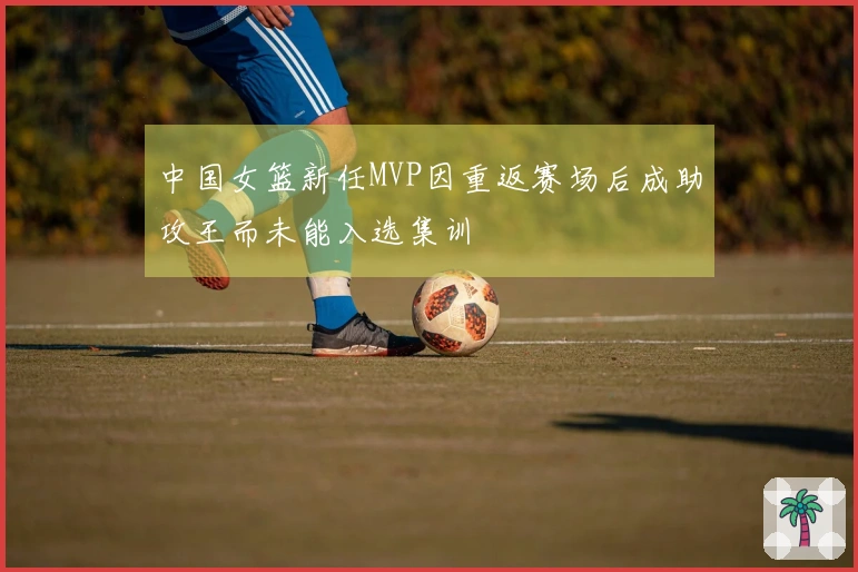 中国女篮新任MVP因重返赛场后成助攻王而未能入选集训