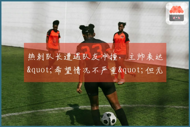 热刺队长遭遇队友冲撞，主帅表达"希望情况不严重"但无法确认