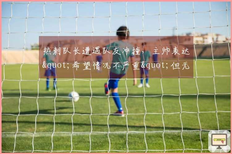热刺队长遭遇队友冲撞，主帅表达"希望情况不严重"但无法确认