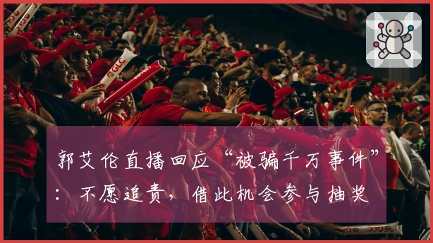 郭艾伦直播回应“被骗千万事件”：不愿追责，借此机会参与抽奖