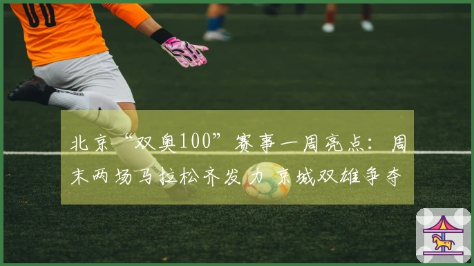 北京“双奥100”赛事一周亮点：周末两场马拉松齐发力 京城双雄争夺CBA季后赛资格