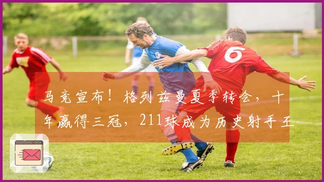 马竞宣布！格列兹曼夏季转会，十年赢得三冠，211球成为历史射手王
