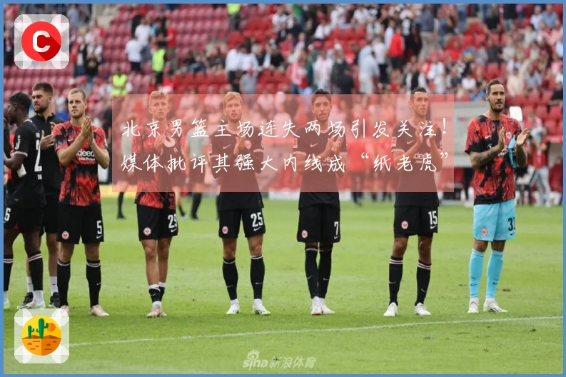 北京男篮主场连失两场引发关注！媒体批评其强大内线成“纸老虎”