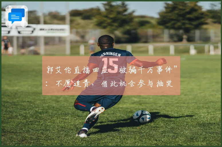 郭艾伦直播回应“被骗千万事件”：不愿追责，借此机会参与抽奖