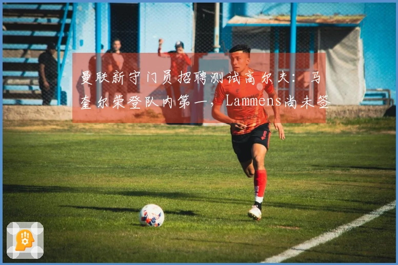 曼联新守门员招聘测试高尔夫：马奎尔荣登队内第一，Lammens尚未签约先显真章