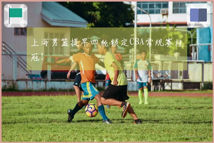 上海男篮提早四轮锁定CBA常规赛桂冠！